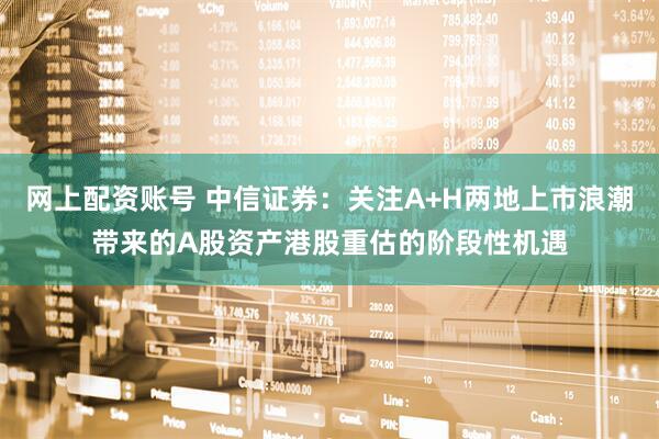 网上配资账号 中信证券：关注A+H两地上市浪潮带来的A股资产港股重估的阶段性机遇