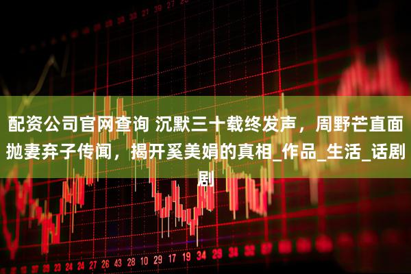 配资公司官网查询 沉默三十载终发声,周野芒直面抛妻弃子传闻,揭开奚美娟的真相_作品_生活_话剧