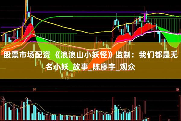 股票市场配资 《浪浪山小妖怪》监制:我们都是无名小妖_故事_陈廖宇_观众