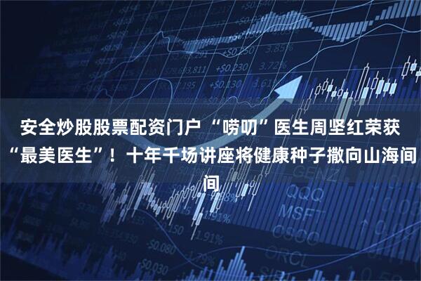 安全炒股股票配资门户 “唠叨”医生周坚红荣获“最美医生”！十年千场讲座将健康种子撒向山海间