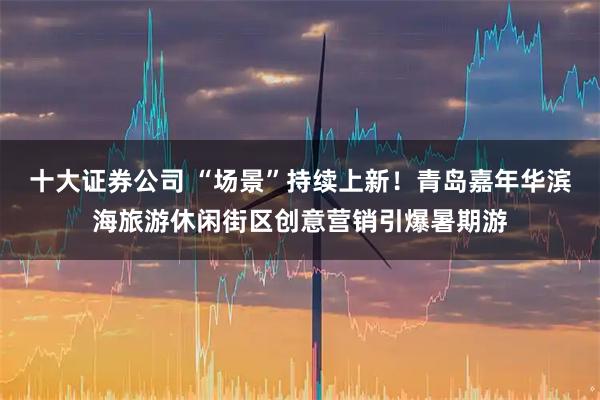 十大证券公司 “场景”持续上新!青岛嘉年华滨海旅游休闲街区创意营销引爆暑期游