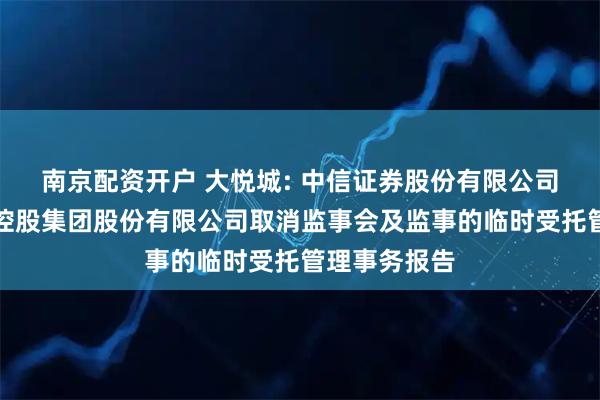 南京配资开户 大悦城: 中信证券股份有限公司关于大悦城控股集团股份有限公司取消监事会及监事的临时受托管理事务报告