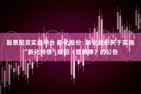 股票配资实盘平台 新化股份: 新化股份关于实施“新化转债”赎回（暨摘牌）的公告