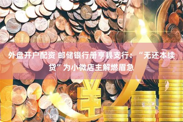 外盘开户配资 邮储银行册亨县支行：“无还本续贷”为小微店主解燃眉急