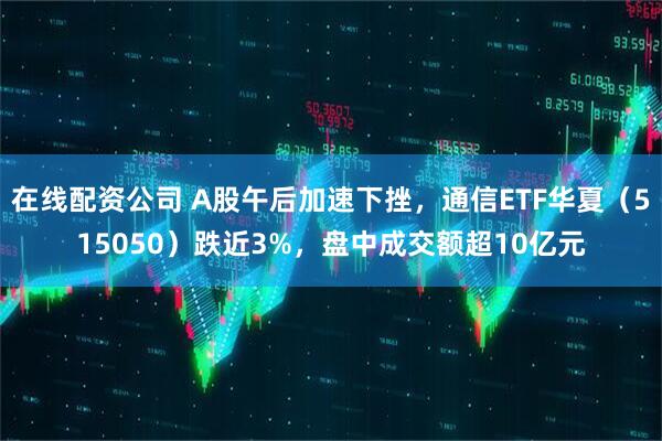 在线配资公司 A股午后加速下挫，通信ETF华夏（515050）跌近3%，盘中成交额超10亿元