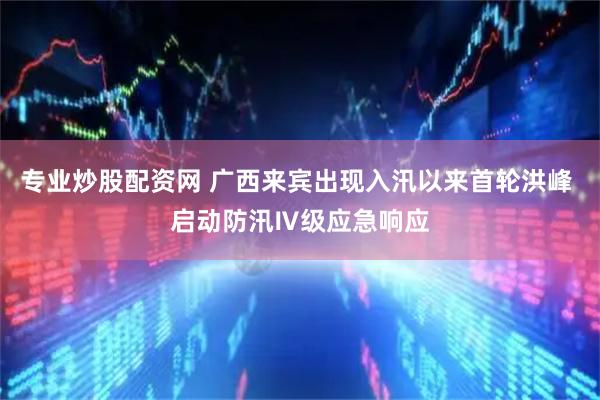 专业炒股配资网 广西来宾出现入汛以来首轮洪峰 启动防汛Ⅳ级应急响应