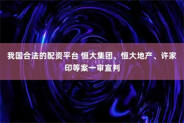 我国合法的配资平台 恒大集团、恒大地产、许家印等案一审宣判